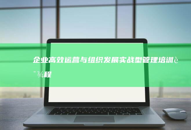 企业高效运营与组织发展：实战型管理培训课程